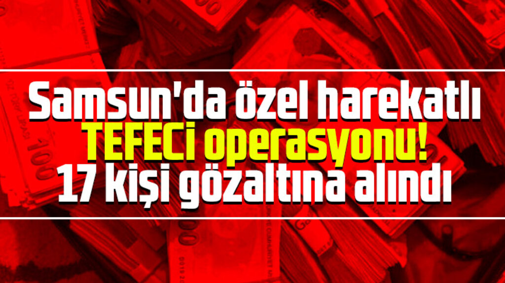 Samsun Çarşamba'da tefeci operasyonu! 17 kişi gözaltına alındı