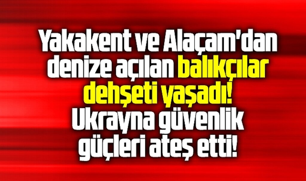 Samsun Yakakent ve Alaçam'dan açılan balıkçılara Ukrayna güçleri ateş etti