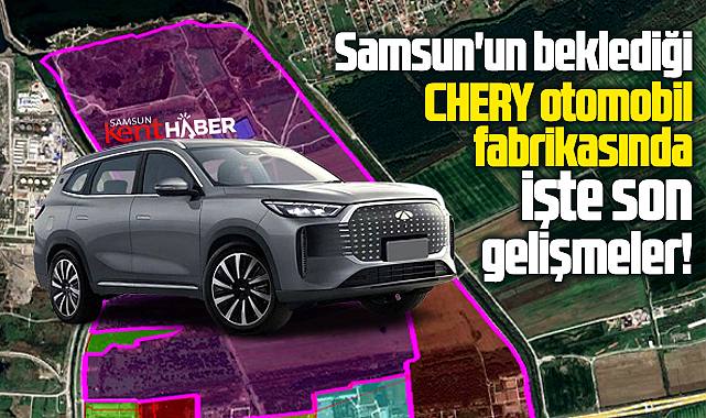 Samsun'un beklediği Chery otomobil fabrikasında işte son gelişmeler!