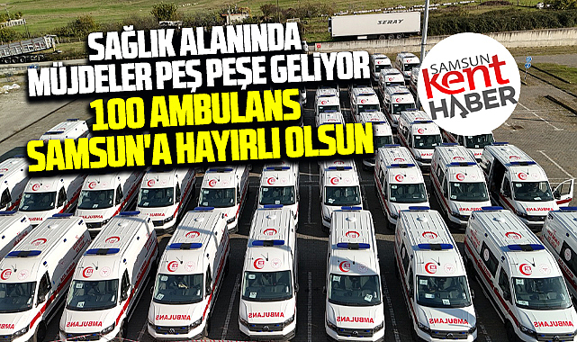 Samsun'a Büyükşehir Belediyesi 100 yeni ambulans kazandırdı