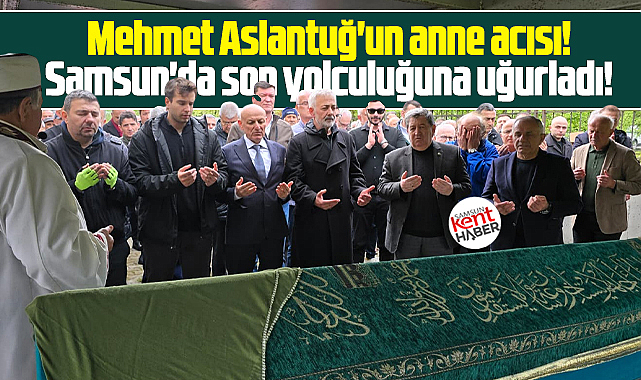 Samsun'a geldi! Mehmet Aslantuğ'un acı günü! Annesini toprağa verdi