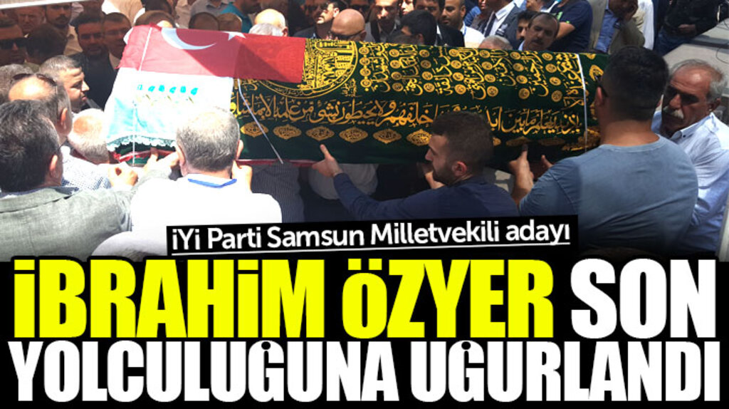 Samsun'da hayatını kaybeden İYİ Parti adayı İbrahim Özyer son yolculuğuna uğurlandı